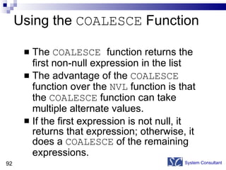 Using the  COALESCE  Function The  COALESCE  function returns the first non-null expression in the list The advantage of the  COALESCE  function over the  NVL  function is that the  COALESCE  function can take multiple alternate values. If the first expression is not null, it returns that expression; otherwise, it does a  COALESCE  of the remaining  expressions. System Consultant 