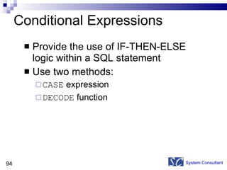 Conditional Expressions Provide the use of IF-THEN-ELSE logic within a SQL statement Use two methods: CASE  expression DECODE  function System Consultant 