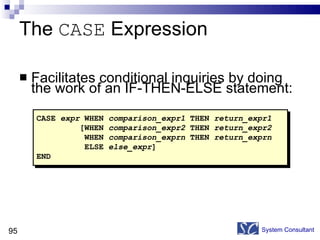 The  CASE  Expression Facilitates conditional inquiries by doing the work of an IF-THEN-ELSE statement: System Consultant CASE  expr  WHEN  comparison_expr1  THEN  return_expr1 [WHEN  comparison_expr2  THEN  return_expr2 WHEN  comparison_exprn  THEN  return_exprn ELSE  else_expr ] END 