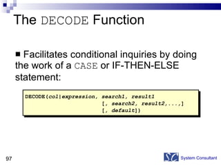 The  DECODE  Function Facilitates conditional inquiries by doing the work of a  CASE  or IF-THEN-ELSE statement: System Consultant DECODE( col|expression, search1, result1    [ , search2, result2,..., ]   [ , default ]) 