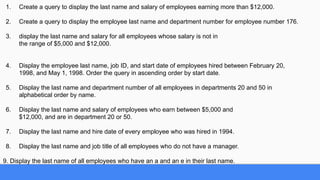 1. Create a query to display the last name and salary of employees earning more than $12,000.
2. Create a query to display the employee last name and department number for employee number 176.
3. display the last name and salary for all employees whose salary is not in
the range of $5,000 and $12,000.
4. Display the employee last name, job ID, and start date of employees hired between February 20,
1998, and May 1, 1998. Order the query in ascending order by start date.
5. Display the last name and department number of all employees in departments 20 and 50 in
alphabetical order by name.
6. Display the last name and salary of employees who earn between $5,000 and
$12,000, and are in department 20 or 50.
7. Display the last name and hire date of every employee who was hired in 1994.
8. Display the last name and job title of all employees who do not have a manager.
9. Display the last name of all employees who have an a and an e in their last name.
 