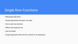 Single Row Functions
• Manipulate data items
• Accept arguments and return one value
• Act on each row returned
• Return one result per row
• Can be nested
• Accept arguments which can be a column or an expression
 