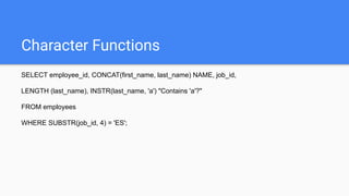 Character Functions
SELECT employee_id, CONCAT(first_name, last_name) NAME, job_id,
LENGTH (last_name), INSTR(last_name, 'a') "Contains 'a'?"
FROM employees
WHERE SUBSTR(job_id, 4) = 'ES';
 