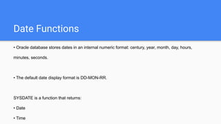 Date Functions
• Oracle database stores dates in an internal numeric format: century, year, month, day, hours,
minutes, seconds.
• The default date display format is DD-MON-RR.
SYSDATE is a function that returns:
• Date
• Time
 
