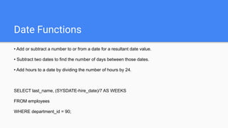 Date Functions
• Add or subtract a number to or from a date for a resultant date value.
• Subtract two dates to find the number of days between those dates.
• Add hours to a date by dividing the number of hours by 24.
SELECT last_name, (SYSDATE-hire_date)/7 AS WEEKS
FROM employees
WHERE department_id = 90;
 