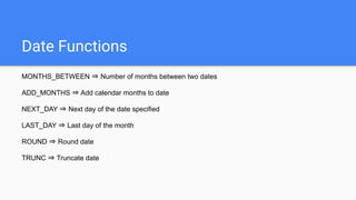 Date Functions
MONTHS_BETWEEN ⇒ Number of months between two dates
ADD_MONTHS ⇒ Add calendar months to date
NEXT_DAY ⇒ Next day of the date specified
LAST_DAY ⇒ Last day of the month
ROUND ⇒ Round date
TRUNC ⇒ Truncate date
 