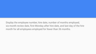 Display the employee number, hire date, number of months employed,
six-month review date, ﬁrst Monday after hire date, and last day of the hire
month for all employees employed for fewer than 36 months.
 