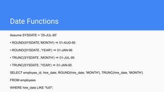 Date Functions
Assume SYSDATE = '25-JUL-95'
• ROUND(SYSDATE,'MONTH') ⇒ 01-AUG-95
• ROUND(SYSDATE ,'YEAR') ⇒ 01-JAN-96
• TRUNC(SYSDATE ,'MONTH') ⇒ 01-JUL-95
• TRUNC(SYSDATE ,'YEAR') ⇒ 01-JAN-95
SELECT employee_id, hire_date, ROUND(hire_date, 'MONTH'), TRUNC(hire_date, 'MONTH')
FROM employees
WHERE hire_date LIKE '%97';
 