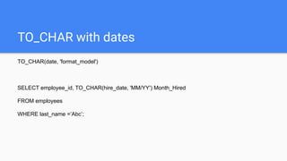 TO_CHAR with dates
TO_CHAR(date, 'format_model')
SELECT employee_id, TO_CHAR(hire_date, 'MM/YY') Month_Hired
FROM employees
WHERE last_name =’Abc’;
 