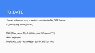 TO_DATE
• Convert a character string to a date format using the TO_DATE function:
TO_DATE(char[, 'format_model'])
SELECT last_name, TO_CHAR(hire_date, 'DD-Mon-YYYY')
FROM employees
WHERE hire_date < TO_DATE('01-Jan-90', 'DD-Mon-RR');
 