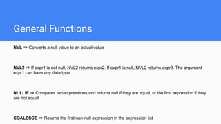 General Functions
NVL ⇒ Converts a null value to an actual value
NVL2 ⇒ If expr1 is not null, NVL2 returns expr2. If expr1 is null, NVL2 returns expr3. The argument
expr1 can have any data type.
NULLIF ⇒ Compares two expressions and returns null if they are equal, or the first expression if they
are not equal
COALESCE ⇒ Returns the first non-null expression in the expression list
 