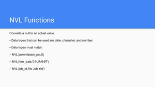 NVL Functions
Converts a null to an actual value.
• Data types that can be used are date, character, and number.
• Data types must match:
– NVL(commission_pct,0)
– NVL(hire_date,'01-JAN-97')
– NVL(job_id,'No Job Yet')
 