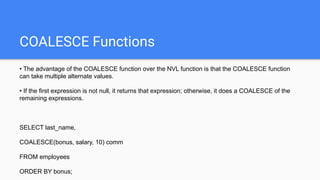 COALESCE Functions
• The advantage of the COALESCE function over the NVL function is that the COALESCE function
can take multiple alternate values.
• If the first expression is not null, it returns that expression; otherwise, it does a COALESCE of the
remaining expressions.
SELECT last_name,
COALESCE(bonus, salary, 10) comm
FROM employees
ORDER BY bonus;
 