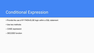 Conditional Expression
• Provide the use of IF-THEN-ELSE logic within a SQL statement
• Use two methods:
– CASE expression
– DECODE function
 
