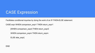 CASE Expression
Facilitates conditional inquiries by doing the work of an IF-THEN-ELSE statement:
CASE expr WHEN comparison_expr1 THEN return_expr1
[WHEN comparison_expr2 THEN return_expr2
WHEN comparison_exprn THEN return_exprn
ELSE else_expr]
END
 