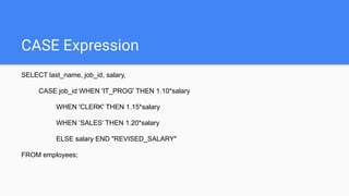 CASE Expression
SELECT last_name, job_id, salary,
CASE job_id WHEN 'IT_PROG' THEN 1.10*salary
WHEN 'CLERK' THEN 1.15*salary
WHEN ‘SALES’ THEN 1.20*salary
ELSE salary END "REVISED_SALARY"
FROM employees;
 