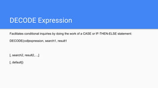 DECODE Expression
Facilitates conditional inquiries by doing the work of a CASE or IF-THEN-ELSE statement:
DECODE(col|expression, search1, result1
[, search2, result2,...,]
[, default])
 