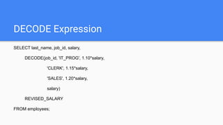 DECODE Expression
SELECT last_name, job_id, salary,
DECODE(job_id, 'IT_PROG', 1.10*salary,
'CLERK', 1.15*salary,
'SALES', 1.20*salary,
salary)
REVISED_SALARY
FROM employees;
 
