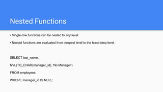 Nested Functions
• Single-row functions can be nested to any level.
• Nested functions are evaluated from deepest level to the least deep level.
SELECT last_name,
NVL(TO_CHAR(manager_id), 'No Manager')
FROM employees
WHERE manager_id IS NULL;
 
