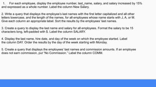 1. For each employee, display the employee number, last_name, salary, and salary increased by 15%
and expressed as a whole number. Label the column New Salary.
2. Write a query that displays the employee’s last names with the first letter capitalized and all other
letters lowercase, and the length of the names, for all employees whose name starts with J, A, or M.
Give each column an appropriate label. Sort the results by the employees’ last names.
3. Create a query to display the last name and salary for all employees. Format the salary to be 15
characters long, left-padded with $. Label the column SALARY.
4. Display the last name, hire date, and day of the week on which the employee started. Label
the column DAY. Order the results by the day of the week starting with Monday.
5. Create a query that displays the employees’ last names and commission amounts. If an employee
does not earn commission, put “No Commission.” Label the column COMM.
 