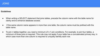 JOINS
Guidelines
● When writing a SELECT statement that joins tables, precede the column name with the table name for
clarity and to enhance database access.
● If the same column name appears in more than one table, the column name must be prefixed with the
table name.
● To join n tables together, you need a minimum of n-1 join conditions. For example, to join four tables, a
minimum of three joins is required. This rule may not apply if your table has a concatenated primary key, in
which case more than one column is required to uniquely identify each row.
 