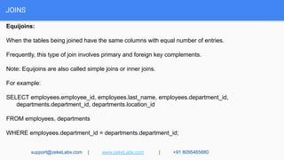 JOINS
Equijoins:
When the tables being joined have the same columns with equal number of entries.
Frequently, this type of join involves primary and foreign key complements.
Note: Equijoins are also called simple joins or inner joins.
For example:
SELECT employees.employee_id, employees.last_name, employees.department_id,
departments.department_id, departments.location_id
FROM employees, departments
WHERE employees.department_id = departments.department_id;
support@zekeLabs.com | www.zekeLabs.com | +91 8095465880
 