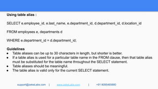 Using table alias :
SELECT e.employee_id, e.last_name, e.department_id, d.department_id, d.location_id
FROM employees e, departments d
WHERE e.department_id = d.department_id;
Guidelines
● Table aliases can be up to 30 characters in length, but shorter is better.
● If a table alias is used for a particular table name in the FROM clause, then that table alias
must be substituted for the table name throughout the SELECT statement.
● Table aliases should be meaningful.
● The table alias is valid only for the current SELECT statement.
support@zekeLabs.com | www.zekeLabs.com | +91 8095465880
 