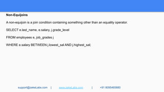 Non-Equijoins
A non-equijoin is a join condition containing something other than an equality operator.
SELECT e.last_name, e.salary, j.grade_level
FROM employees e, job_grades j
WHERE e.salary BETWEEN j.lowest_sal AND j.highest_sal;
support@zekeLabs.com | www.zekeLabs.com | +91 8095465880
 