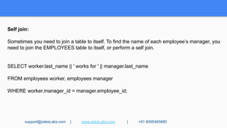 Self join:
Sometimes you need to join a table to itself. To find the name of each employee’s manager, you
need to join the EMPLOYEES table to itself, or perform a self join.
SELECT worker.last_name || ' works for ' || manager.last_name
FROM employees worker, employees manager
WHERE worker.manager_id = manager.employee_id;
support@zekeLabs.com | www.zekeLabs.com | +91 8095465880
 