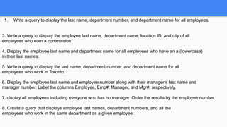 1. Write a query to display the last name, department number, and department name for all employees.
3. Write a query to display the employee last name, department name, location ID, and city of all
employees who earn a commission.
4. Display the employee last name and department name for all employees who have an a (lowercase)
in their last names.
5. Write a query to display the last name, department number, and department name for all
employees who work in Toronto.
6. Display the employee last name and employee number along with their manager’s last name and
manager number. Label the columns Employee, Emp#, Manager, and Mgr#, respectively.
7. display all employees including everyone who has no manager. Order the results by the employee number.
8. Create a query that displays employee last names, department numbers, and all the
employees who work in the same department as a given employee.
 
