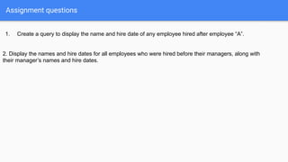 Assignment questions
1. Create a query to display the name and hire date of any employee hired after employee “A”.
2. Display the names and hire dates for all employees who were hired before their managers, along with
their manager’s names and hire dates.
 