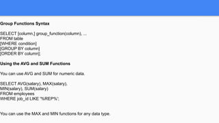 Group Functions Syntax
SELECT [column,] group_function(column), ...
FROM table
[WHERE condition]
[GROUP BY column]
[ORDER BY column];
Using the AVG and SUM Functions
You can use AVG and SUM for numeric data.
SELECT AVG(salary), MAX(salary),
MIN(salary), SUM(salary)
FROM employees
WHERE job_id LIKE '%REP%';
You can use the MAX and MIN functions for any data type.
 