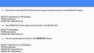 ● All columns in the SELECT list that are not in group functions must be in the GROUP BY clause.
SELECT department_id, AVG(salary)
FROM employees
GROUP BY department_id;
● The GROUP BY column does not have to be in the SELECT list.
SELECT AVG(salary)
FROM employees
GROUP BY department_id;
● You can use the group function in the ORDER BY clause.
SELECT department_id, AVG(salary)
FROM employees
GROUP BY department_id
ORDER BY AVG(salary);
 