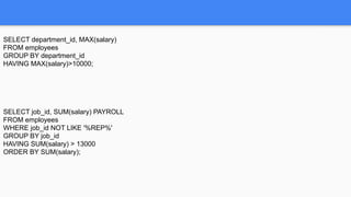 SELECT department_id, MAX(salary)
FROM employees
GROUP BY department_id
HAVING MAX(salary)>10000;
SELECT job_id, SUM(salary) PAYROLL
FROM employees
WHERE job_id NOT LIKE '%REP%'
GROUP BY job_id
HAVING SUM(salary) > 13000
ORDER BY SUM(salary);
 