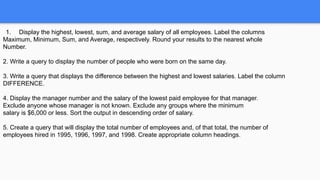 1. Display the highest, lowest, sum, and average salary of all employees. Label the columns
Maximum, Minimum, Sum, and Average, respectively. Round your results to the nearest whole
Number.
2. Write a query to display the number of people who were born on the same day.
3. Write a query that displays the difference between the highest and lowest salaries. Label the column
DIFFERENCE.
4. Display the manager number and the salary of the lowest paid employee for that manager.
Exclude anyone whose manager is not known. Exclude any groups where the minimum
salary is $6,000 or less. Sort the output in descending order of salary.
5. Create a query that will display the total number of employees and, of that total, the number of
employees hired in 1995, 1996, 1997, and 1998. Create appropriate column headings.
 