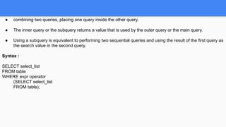 ● combining two queries, placing one query inside the other query.
● The inner query or the subquery returns a value that is used by the outer query or the main query.
● Using a subquery is equivalent to performing two sequential queries and using the result of the first query as
the search value in the second query.
Syntax :
SELECT select_list
FROM table
WHERE expr operator
(SELECT select_list
FROM table);
 