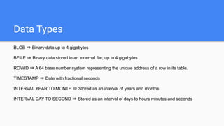 Data Types
BLOB ⇒ Binary data up to 4 gigabytes
BFILE ⇒ Binary data stored in an external file; up to 4 gigabytes
ROWID ⇒ A 64 base number system representing the unique address of a row in its table.
TIMESTAMP ⇒ Date with fractional seconds
INTERVAL YEAR TO MONTH ⇒ Stored as an interval of years and months
INTERVAL DAY TO SECOND ⇒ Stored as an interval of days to hours minutes and seconds
 