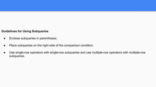 Guidelines for Using Subqueries
● Enclose subqueries in parentheses.
● Place subqueries on the right side of the comparison condition.
● Use single-row operators with single-row subqueries and use multiple-row operators with multiple-row
subqueries.
 