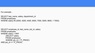 For example :
SELECT last_name, salary, department_id
FROM employees
WHERE salary IN (2500, 4200, 4400, 6000, 7000, 8300, 8600, 1 7000);
SELECT employee_id, last_name, job_id, salary
FROM employees
WHERE salary < ANY
(SELECT salary
FROM employees
WHERE job_id = 'IT_PROG')
AND job_id <> 'IT_PROG';
 
