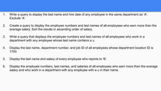 1. Write a query to display the last name and hire date of any employee in the same department as ‘A’.
Exclude ‘A’.
2. Create a query to display the employee numbers and last names of all employees who earn more than the
average salary. Sort the results in ascending order of salary.
3. Write a query that displays the employee numbers and last names of all employees who work in a
department with any employee whose last name contains a u.
4. Display the last name, department number, and job ID of all employees whose department location ID is
1700.
5. Display the last name and salary of every employee who reports to ‘B’.
6. Display the employee numbers, last names, and salaries of all employees who earn more than the average
salary and who work in a department with any employee with a u in their name.
 