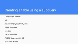 Creating a table using a subquery
CREATE TABLE dept80
AS
SELECT employee_id, last_name,
salary*12 ANNSAL,
hire_date
FROM employees
WHERE department_id = 80;
DESCRIBE dept80;
 