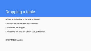 Dropping a table
All data and structure in the table is deleted.
• Any pending transactions are committed.
• All indexes are dropped.
• You cannot roll back the DROP TABLE statement.
DROP TABLE dept80;
 