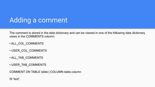Adding a comment
The comment is stored in the data dictionary and can be viewed in one of the following data dictionary
views in the COMMENTS column:
• ALL_COL_COMMENTS
• USER_COL_COMMENTS
• ALL_TAB_COMMENTS
• USER_TAB_COMMENTS
COMMENT ON TABLE table | COLUMN table.column
IS 'text';
 