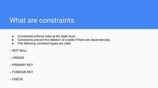 What are constraints
● Constraints enforce rules at the table level.
● Constraints prevent the deletion of a table if there are dependencies.
● The following constraint types are valid:
– NOT NULL
– UNIQUE
– PRIMARY KEY
– FOREIGN KEY
– CHECK
 