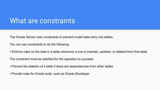 What are constraints
The Oracle Server uses constraints to prevent invalid data entry into tables.
You can use constraints to do the following:
• Enforce rules on the data in a table whenever a row is inserted, updated, or deleted from that table.
The constraint must be satisfied for the operation to succeed.
• Prevent the deletion of a table if there are dependencies from other tables
• Provide rules for Oracle tools, such as Oracle Developer
 