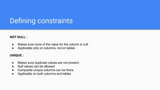 Deﬁning constraints
NOT NULL :
● Makes sure none of the value for the column is null.
● Applicable only on columns, not on tables
UNIQUE :
● Makes sure duplicate values are not present.
● Null values can be allowed
● Composite unique columns can be there.
● Applicable on both columns and tables
 