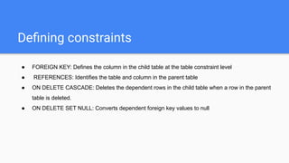 Deﬁning constraints
● FOREIGN KEY: Defines the column in the child table at the table constraint level
● REFERENCES: Identifies the table and column in the parent table
● ON DELETE CASCADE: Deletes the dependent rows in the child table when a row in the parent
table is deleted.
● ON DELETE SET NULL: Converts dependent foreign key values to null
 