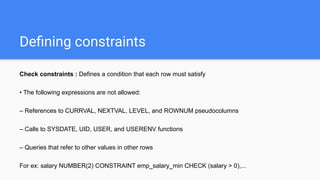 Deﬁning constraints
Check constraints : Defines a condition that each row must satisfy
• The following expressions are not allowed:
– References to CURRVAL, NEXTVAL, LEVEL, and ROWNUM pseudocolumns
– Calls to SYSDATE, UID, USER, and USERENV functions
– Queries that refer to other values in other rows
For ex: salary NUMBER(2) CONSTRAINT emp_salary_min CHECK (salary > 0),...
 
