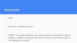Keywords
● Data
● Database : collection of data
● DBMS : To manage databases, you need database management systems
(DBMS). A DBMS is a program that stores, retrieves, and modiﬁes data in
the database on request.
 