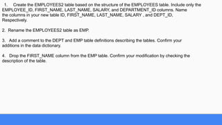 1. Create the EMPLOYEES2 table based on the structure of the EMPLOYEES table. Include only the
EMPLOYEE_ID, FIRST_NAME, LAST_NAME, SALARY, and DEPARTMENT_ID columns. Name
the columns in your new table ID, FIRST_NAME, LAST_NAME, SALARY , and DEPT_ID,
Respectively.
2. Rename the EMPLOYEES2 table as EMP.
3. Add a comment to the DEPT and EMP table definitions describing the tables. Confirm your
additions in the data dictionary.
4. Drop the FIRST_NAME column from the EMP table. Confirm your modification by checking the
description of the table.
 